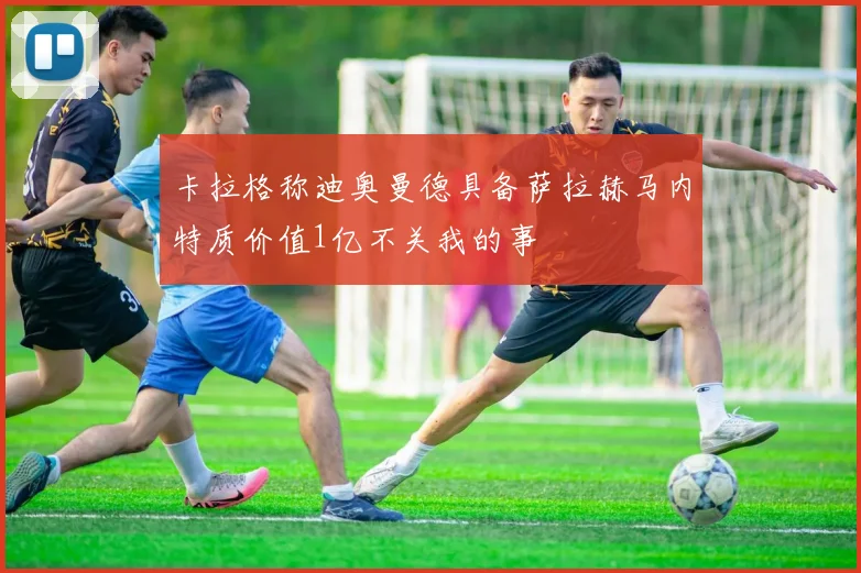 卡拉格称迪奥曼德具备萨拉赫马内特质价值1亿不关我的事