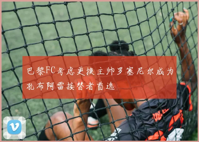 巴黎FC考虑更换主帅罗塞尼尔成为孔布阿雷接替者首选