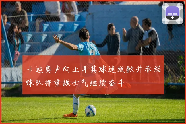 卡迪奥卢向土耳其球迷致歉并承诺球队将重振士气继续奋斗