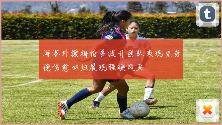 海港外援梅伦多提升团队表现克劳德伤愈回归展现强硬风采