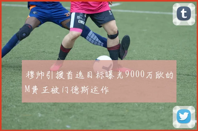 穆帅引援首选目标曝光9000万欧的M费正被门德斯运作