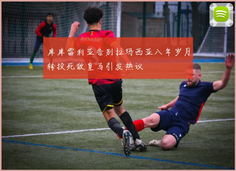 库库雷利亚告别拉玛西亚八年岁月转投死敌皇马引发热议