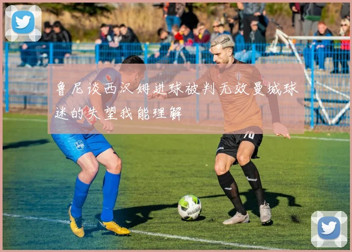 鲁尼谈西汉姆进球被判无效曼城球迷的失望我能理解