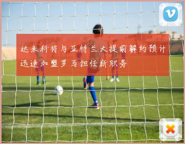 达米科将与亚特兰大提前解约预计迅速加盟罗马担任新职务
