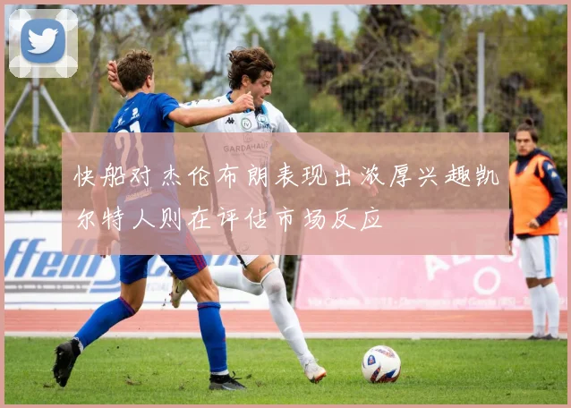快船对杰伦布朗表现出浓厚兴趣凯尔特人则在评估市场反应