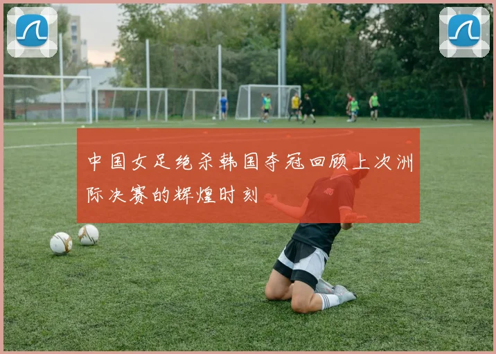 中国女足绝杀韩国夺冠回顾上次洲际决赛的辉煌时刻