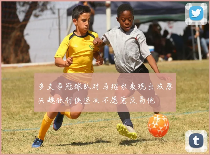 多支争冠球队对马绍尔表现出浓厚兴趣独行侠坚决不愿意交易他