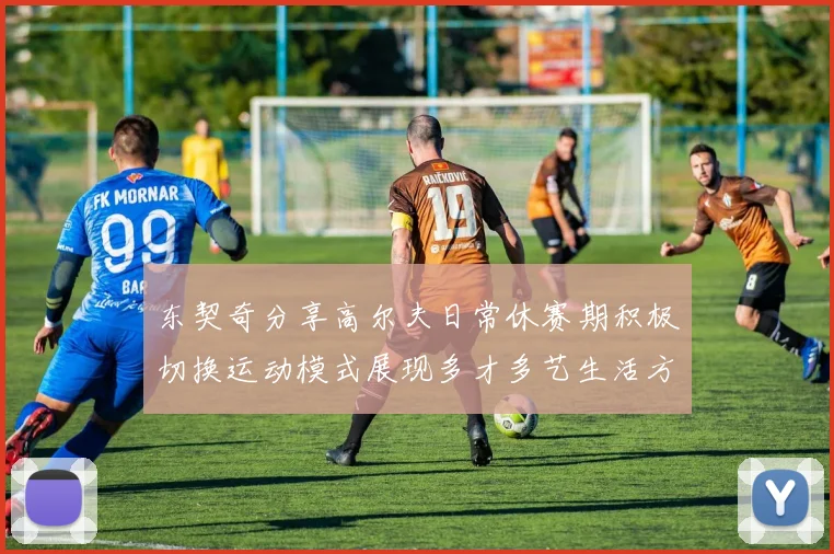 东契奇分享高尔夫日常休赛期积极切换运动模式展现多才多艺生活方式
