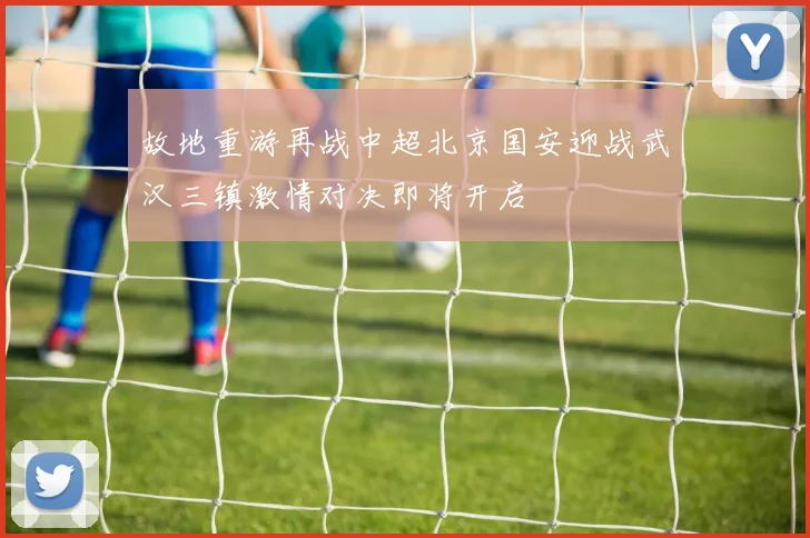 故地重游再战中超北京国安迎战武汉三镇激情对决即将开启