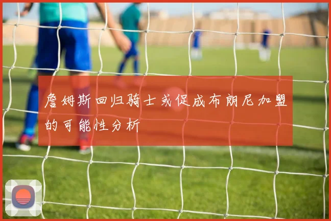 詹姆斯回归骑士或促成布朗尼加盟的可能性分析