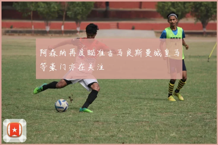 阿森纳再度瞄准吉马良斯曼城皇马等豪门亦在关注