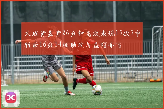 文班背靠背26分钟高效表现15投7中斩获16分14板助攻与盖帽齐飞