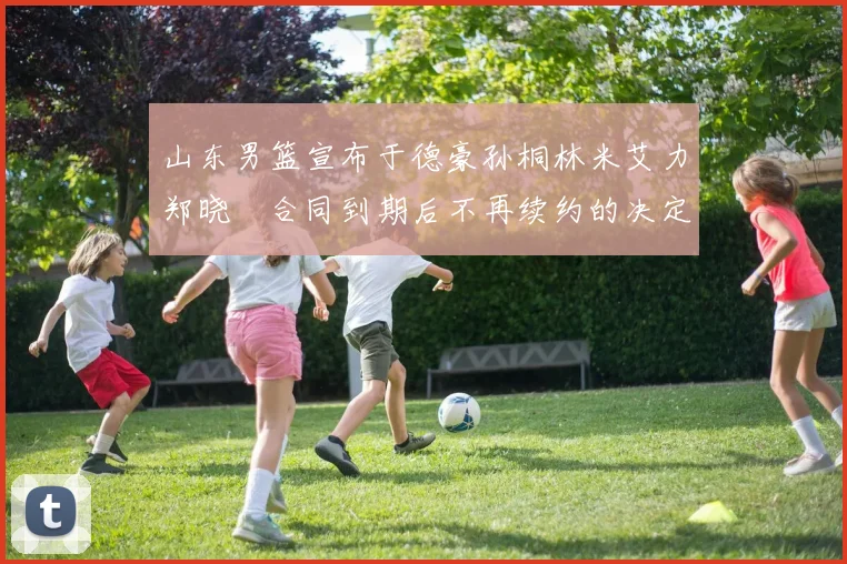 山东男篮宣布于德豪孙桐林米艾力郑晓垚合同到期后不再续约的决定