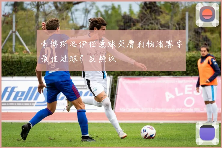 索博斯洛伊任意球荣膺利物浦赛季最佳进球引发热议