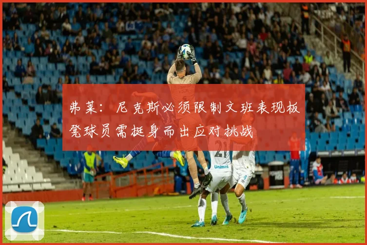 弗莱：尼克斯必须限制文班表现板凳球员需挺身而出应对挑战